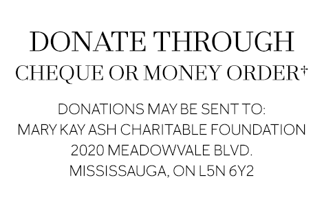 DONATE THROUGH CHEQUE OR MONEY ORDER Donations may be sent to: Mary Kay Ash Charitable Foundation 2020 Meadowvale Blvd. Mississauga, ON L5N 6Y2