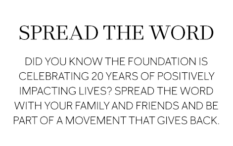 SPREAD THE WORD Did you know the Foundation is celebrating 20 years of positively impacting lives? Spread the word with your family and friends and be part of a movement that gives back.