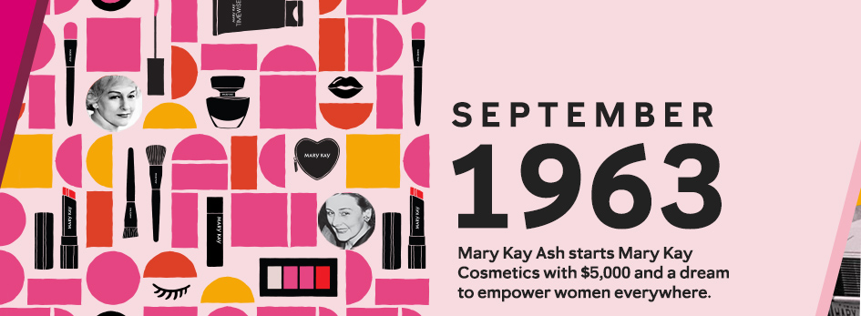 A graphic pattern of shapes, Mary Kay makeup and skin care products, and pictures of Mary Kay Ash with the text: September 1963, Mary Kay Ash starts Mary Kay Cosmetics with $5,000 and a dream to empower women everywhere